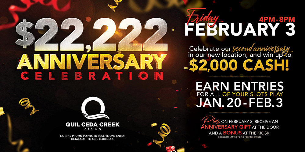 Quil Ceda Creek Casino $22,222 Anniversary Celebration Giveaway Friday promotion February 3rd, 4PM - 8PM. Celebrate our second anniversary in our new location and win up to $2,000 cash! 