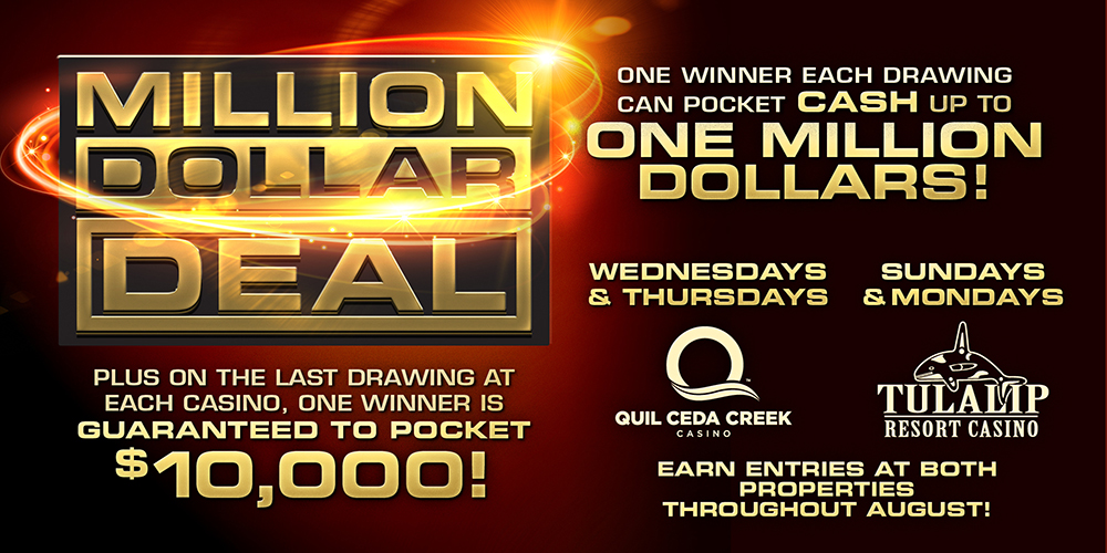 Quil Ceda Creek Casino Million Dollar Deal Wednesdays and Thursdays in August 4PM, 6PM, and 8PM. Win a life-changing ONE MILLION DOLLARS! Be one of the winners drawn at 4PM, 6PM and 8PM to deal your way to the grand prize.  On Wednesday, August 31, one lucky winner is guaranteed $10,000 cash!